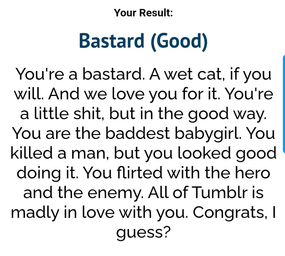 Quiz result: Bastard (Good)
You're a bastard. A wet cat, if you will. And we love you for it. You're a little shit, but in the good way. You are the baddest babygirl. You killed a man, but you looked good doing it. You flirted with the hero and the enemy. All of Tumblr is madly in love with you. Congrats, I guess?
