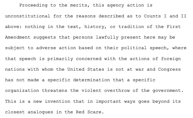 From: https://storage.courtlistener.com/recap/gov.uscourts.mad.282460/gov.uscourts.mad.282460.261.0.pdf
Case 1:25-cv-10685-WGY Document 261 Filed 09/30/25 Page 142 of 161

Proceeding to the merits, this agency action is unconstitutional for the reasons described as to Counts I and II above: nothing in the text, history, or tradition of the First Amendment suggests that persons lawfully present here may be subject to adverse action based on their political speech, where that speech is primarily concerned with the actions of foreign nations with whom the United States is not at war and Congress has not made a specific determination that a specific organization threatens the violent overthrow of the government. This is a new invention that in important ways goes beyond its closest analogues in the Red Scare.