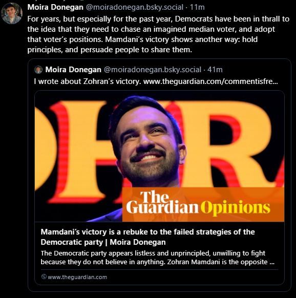 For years, but especially for the past year, Democrats have been in thrall to the idea that they need to chase an imagined median voter, and adopt that voter’s positions. Mamdani’s victory shows another way: hold principles, and persuade people to share them.