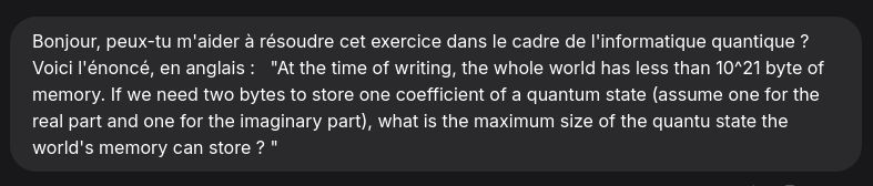 Prompt envoyé aux IA : Bonjour, peux-tu m'aider à résoudre cet exercice dans le cadre de l'informatique quantique ? Voici l'énoncé, en anglais :  
"At the time of writing, the whole world has less than 10^21 byte of memory. If we need two bytes to store one coefficient of a quantum state (assume one for the real part and one for the imaginary part), what is the maximum size of the quantum state the world's memory can store ? "
