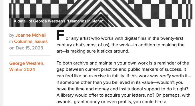 "For any artist who works with digital files in the twenty-first century (that’s most of us), the work—in addition to making the art—is making sure it sticks around. 

To both archive and maintain your own work is a reminder of the gap between current practice and public markers of success. It can feel like an exercise in futility: If this work was really worth it—if someone other than you believed in its value—wouldn’t you have the time and money and institutional support to do it right? "