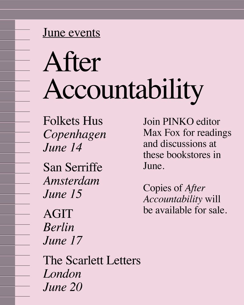 After Accountability events

Folkets Hus
Copenhagen
June 14

San Serriffe
Amsterdam
June 15

AGIT
Berlin
June 17

The Scarlett Letters
London 
June 20

Join Pinko editor Max Fox for readings and discussions at these bookstores in June. Copies of After Accountability will be available for sale. 