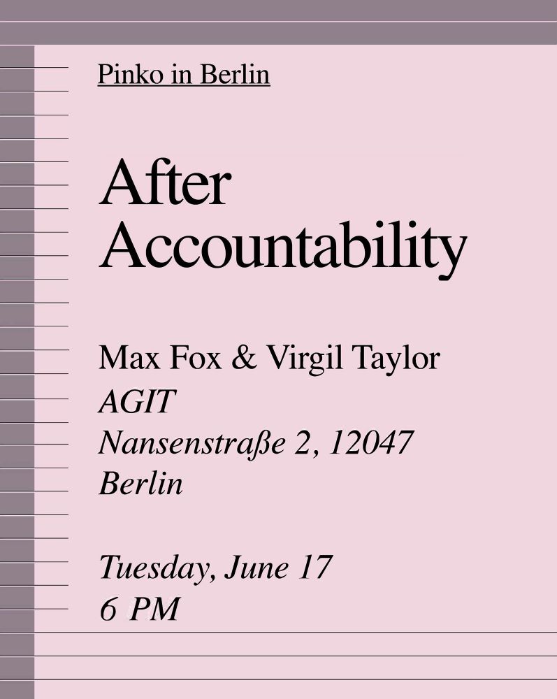 Tuesday, June 17
6 PM
AGIT
Berlin
Join Pinko collective member Max Fox and artist and theorist Virgil Taylor for a reading and conversation on After Accountability.
Nansenstraße 2, 12047 Berlin
