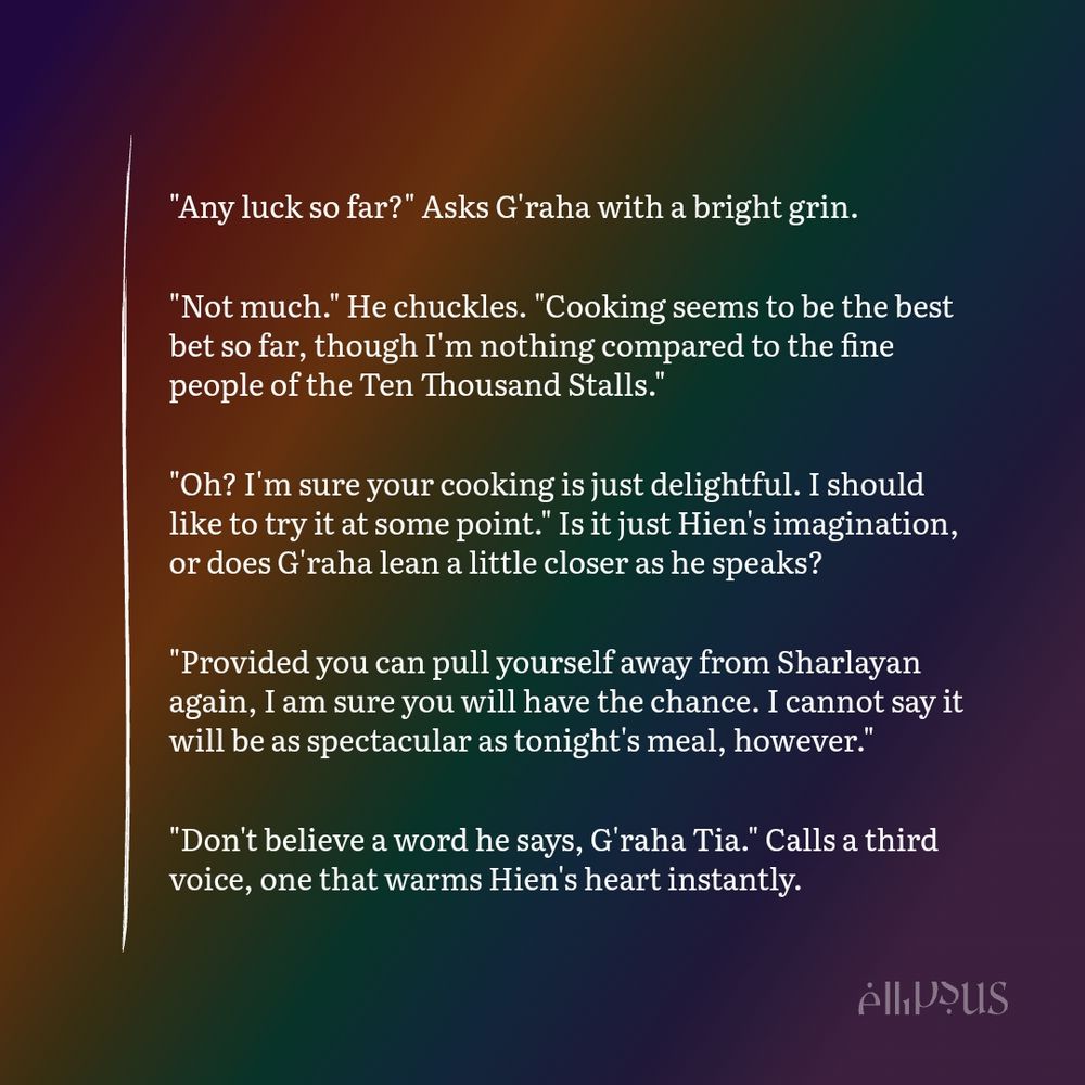 "Any luck so far?" Asks G'raha with a bright grin.

"Not much." He chuckles. "Cooking seems to be the best bet so far, though I'm nothing compared to the fine people of the Ten Thousand Stalls."

"Oh? I'm sure your cooking is just delightful. I should like to try it at some point." Is it just Hien's imagination, or does G'raha lean a little closer as he speaks?

"Provided you can pull yourself away from Sharlayan again, I am sure you will have the chance. I cannot say it will be as spectacular as tonight's meal, however."

"Don't believe a word he says, G'raha Tia." Calls a third voice, one that warms Hien's heart instantly.