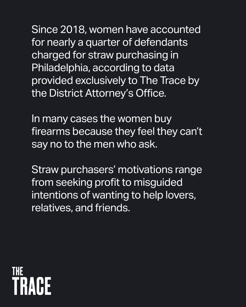 Since 2018, women have accounted for nearly a quarter of defendants charged for straw purchasing in Philadelphia, according to data provided exclusively to The Trace by the District Attorney’s Office.

In many cases the women buy firearms because they feel they can’t say no to the men who ask.

Straw purchasers’ motivations range from seeking profit to misguided intentions of wanting to help lovers, relatives, and friends.
