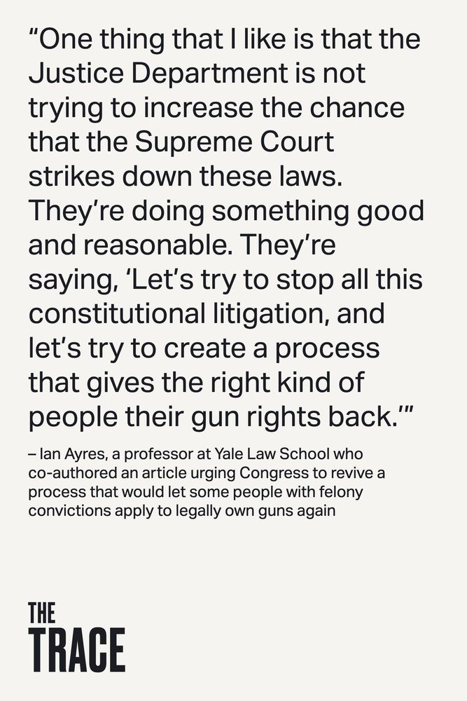 “One thing that I like is that the Justice Department is not trying to increase the chance that the Supreme Court strikes down these laws. They’re doing something good and reasonable. They’re saying, ‘Let’s try to stop all this constitutional litigation, and let’s try to create a process that gives the right kind of people their gun rights back.’” – Ian Ayres, a professor at Yale Law School who co-authored an article urging Congress to revive a process that would let some people with felony convictions apply to legally own guns again 