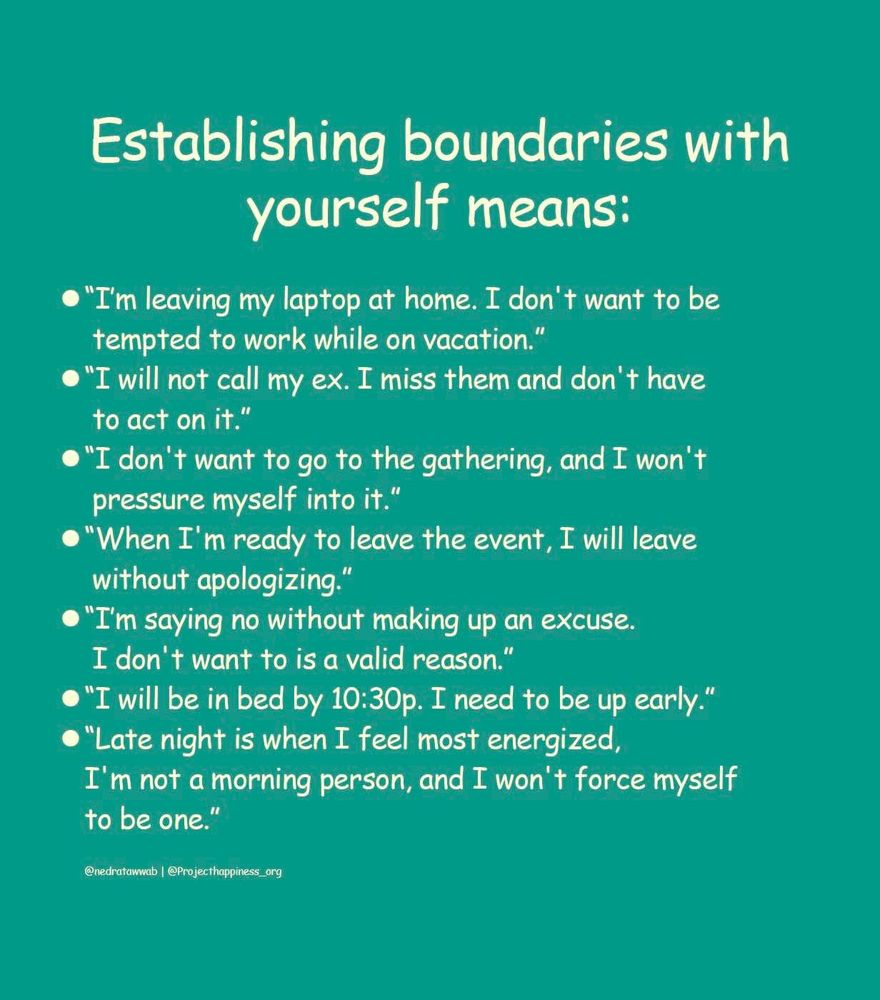 Quote from project happiness.org
Establishing boundaries with yourself means: 
I’m leaving my laptop at home. I don’t want to be tempted to work while I’m on vacation. 
I will not call my ex. I miss them and don’t have to act on it. 
I don’t want to go to the gathering, and I won’t pressure myself into it. 
When I’m ready to leave the event, I will leave without apologizing. 
I’m saying no without making up an excuse. I don’t want to is a valid reason. 
I will be in bed by 10:30 PM. I need to be up early.
Late night is when I feel most energized. I’m not a morning person and I won’t force myself to be one.