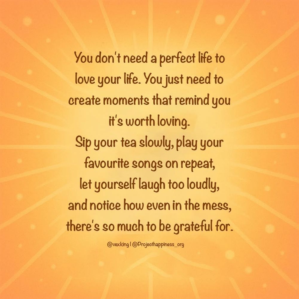 Quote from project happiness.org
You don’t need a perfect life to love your life. You just need to create moments that remind you that it’s worth loving. Sip your tea slowly, play your favorite songs on repeat, let yourself laugh too loudly, and notice how even in the mess, There’s so much to be grateful for.