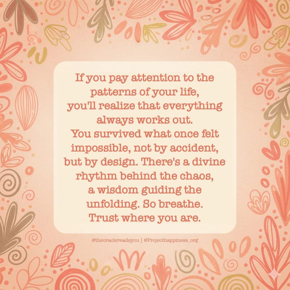 Quote from project happiness.org
If you pay attention to the patterns of your life, you will realize that everything always works out. You survived what once felt impossible, not by accident, but by design. There’s a divine rhythm behind the chaos, a wisdom guiding the unfolding. So breathe. Trust where you are. 