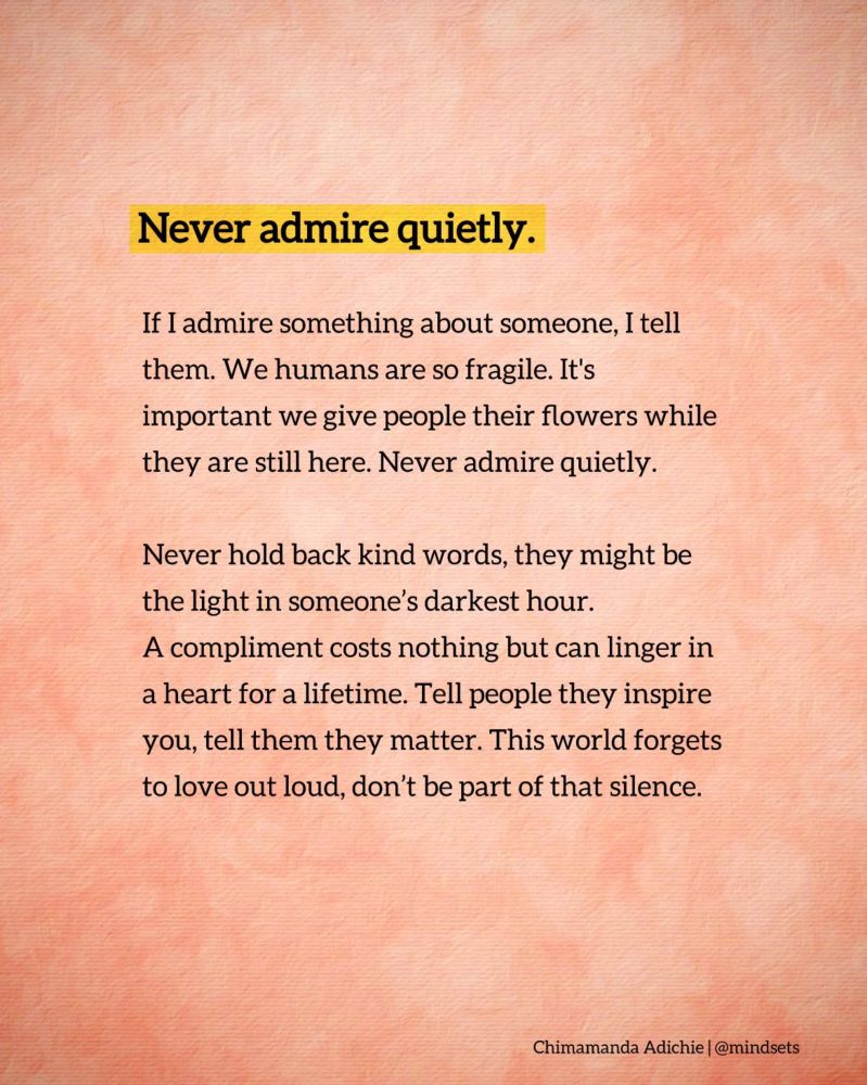 Advice from Chinamanda Adachi Ngochi.
If I admire something about someone, I tell them. We humans are so fragile. It’s important. We give people their flowers while they are still here. Never admire quietly.
Never hold back kind words they may be the light in someone’s darkest hour. A complement cost nothing but can linger in a heart for a lifetime. Tell people they inspire you, tell them they matter. This world forgets to laugh out loud, don’t be part of that silence. 