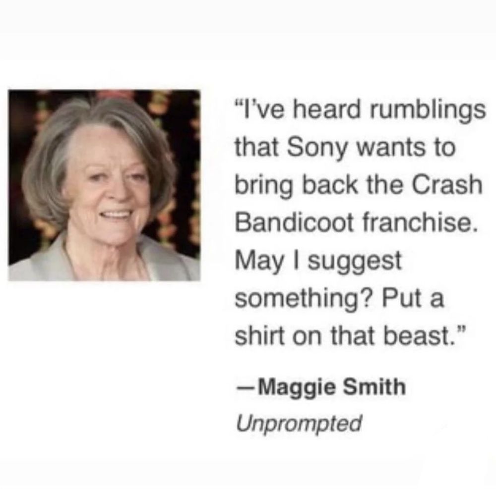 "I've heard rumblings that Sony wants to bring back the Crash Bandicoot franchise. May I suggest something? Put a shirt on that beast." Quote by Maggie Smith. Unprompted.