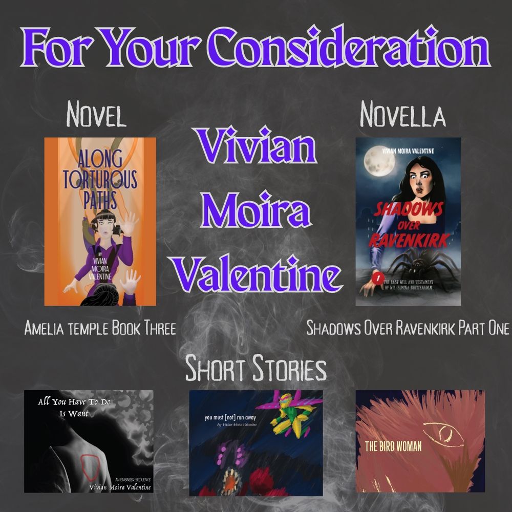 A promotional graphic for indie author Vivian Moira Valentine, displaying the covers for everything she released in 2025. Text reads:

For Your Consideration
Novel: Along Torturous Paths, Amelia Temple Book Three
Novella: Shadows Over Ravenkirk 1: The Last Will And Testament Of Wilhelmina Bruttenholm
Short Stories: All You Have To Do Is Want, you must [not] run away, The Bird Woman.