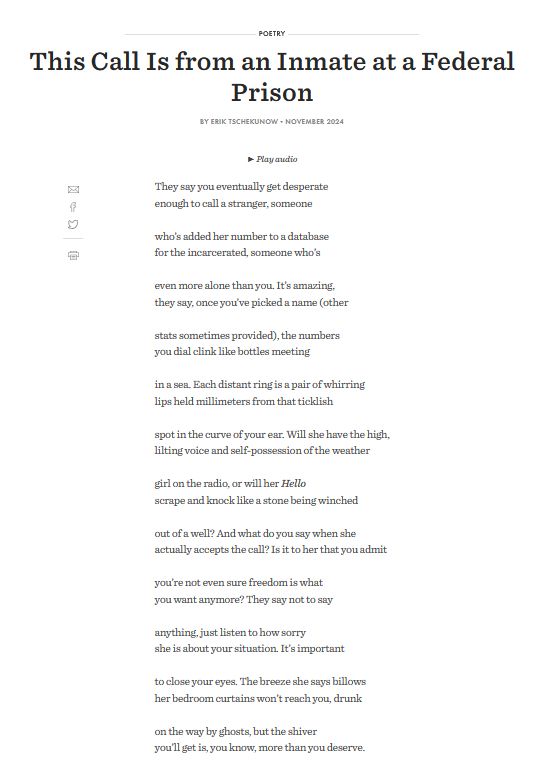 This Call Is from an Inmate at a Federal Prison By Erik Tschekunow

They say you eventually get desperate
enough to call a stranger, someone

who’s added her number to a database
for the incarcerated, someone who’s

even more alone than you. It’s amazing,
they say, once you’ve picked a name (other

stats sometimes provided), the numbers
you dial clink like bottles meeting

in a sea. Each distant ring is a pair of whirring
lips held millimeters from that ticklish

spot in the curve of your ear. Will she have the high,
lilting voice and self-possession of the weather

girl on the radio, or will her Hello
scrape and knock like a stone being winched

out of a well? And what do you say when she
actually accepts the call? Is it to her that you admit

you’re not even sure freedom is what
you want anymore? They say not to say

anything, just listen to how sorry
she is about your situation. It’s important

to close your eyes. The breeze she says billows
her bedroom curtains won’t reach you, drunk

on the way by ghosts, but the shiver
you’ll get is, you know, more than you deserve.