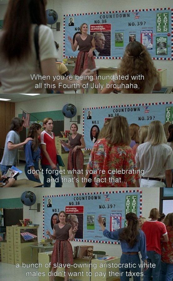 screenshots from the film, dazed and confused. it's the last day of class and as the students countdown, the teacher says to them:
When you're being inundated with all this Fourth of July brouhaha,
don't forget what you're celebrating. and that's the fact that..
a bunch of slave-owning aristocratic white males didn't want to pay their taxes.
