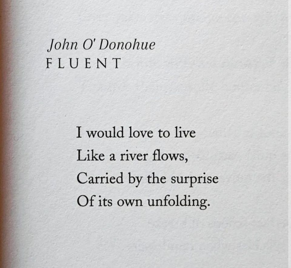John O' Donohue FLUENT

I would love to live
Like a river flows,
Carried by the surprise
Of its own unfolding.