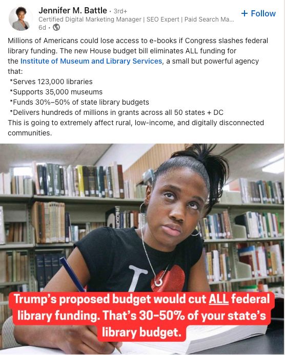 Millions of Americans could lose access to e-books if Congress slashes federal library funding. The new House budget bill eliminates ALL funding for
the Institute of Museum and Library Services, a small but powerful agency that:
*Serves 123,000 libraries
*Supports 35,000 museums
*Funds 30%-50% of state library budgets
*Delivers hundreds of millions in grants across all 50 states + DC
This is going to extremely affect rural, low-income, and digitally disconnected communities.

Trump's proposed budget would cut ALL federal library funding. That's 30-50% of your state's library budget.