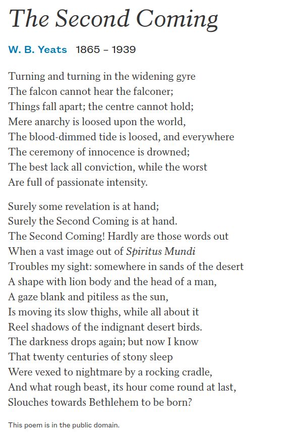 The Second Coming
W. B. Yeats1865 –1939
Turning and turning in the widening gyre
The falcon cannot hear the falconer;
Things fall apart; the centre cannot hold;
Mere anarchy is loosed upon the world,
The blood-dimmed tide is loosed, and everywhere
The ceremony of innocence is drowned;
The best lack all conviction, while the worst
Are full of passionate intensity.

Surely some revelation is at hand;
Surely the Second Coming is at hand.
The Second Coming! Hardly are those words out
When a vast image out of Spiritus Mundi
Troubles my sight: somewhere in sands of the desert
A shape with lion body and the head of a man,
A gaze blank and pitiless as the sun,
Is moving its slow thighs, while all about it
Reel shadows of the indignant desert birds.
The darkness drops again; but now I know
That twenty centuries of stony sleep
Were vexed to nightmare by a rocking cradle,
And what rough beast, its hour come round at last,
Slouches towards Bethlehem to be born?
This poem is in the public domain.