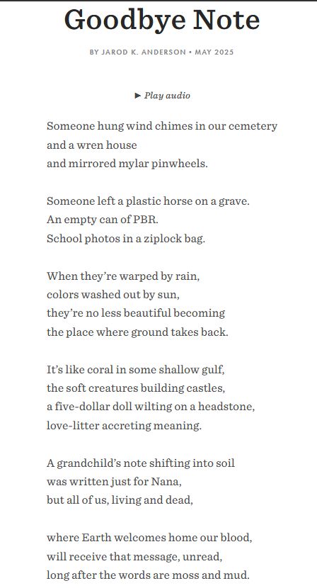 Goodbye Note
By Jarod K. Anderson•May 2025

Someone hung wind chimes in our cemetery
and a wren house
and mirrored mylar pinwheels.

Someone left a plastic horse on a grave.
An empty can of PBR.
School photos in a ziplock bag.

When they’re warped by rain,
colors washed out by sun,
they’re no less beautiful becoming
the place where ground takes back.

It’s like coral in some shallow gulf,
the soft creatures building castles,
a five-dollar doll wilting on a headstone,
love-litter accreting meaning.

A grandchild’s note shifting into soil
was written just for Nana,
but all of us, living and dead,

where Earth welcomes home our blood,
will receive that message, unread,
long after the words are moss and mud.