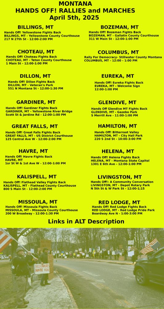 City	Mobilize Links
Billings	https://www.mobilize.us/handsoff/event/767688/?force_banner=true&share_context=event_details&share_medium=copy_link
Bozeman	https://www.mobilize.us/handsoff/event/764817/?force_banner=true&share_context=event_details&share_medium=copy_link
Choteau	https://www.mobilize.us/handsoff/event/770394/?force_banner=true&share_context=event_details&share_medium=copy_link
Columbus	https://www.mobilize.us/handsoff/event/764969/?force_banner=true&share_context=event_details&share_medium=copy_link
Dillon	https://www.mobilize.us/handsoff/event/770872/?force_banner=true&share_context=event_details&share_medium=copy_link
Eureka	
Gardiner	https://www.mobilize.us/handsoff/event/770875/?force_banner=true&share_context=event_details&share_medium=copy_link
Glendive	https://www.mobilize.us/handsoff/event/770640/?force_banner=true&share_context=event_details&share_medium=copy_link
Great Falls	https://www.mobilize.us/handsoff/event/769344/?force_banner=true&share_context=event_details&share_medium=copy_link
Hamilton	https://www.mobilize.us/handsoff/event/765366/?force_banner=true&share_context=event_details&share_medium=copy_link
Havre	https://www.mobilize.us/handsoff/event/770651/?force_banner=true&share_context=event_details&share_medium=copy_link
Helena	https://www.mobilize.us/handsoff/event/768570/?force_banner=true&share_context=event_details&share_medium=copy_link
Kalispell	https://www.mobilize.us/handsoff/event/770680/?force_banner=true&share_context=event_details&share_medium=copy_link
Livingston	https://www.mobilize.us/handsoff/event/770874/?force_banner=true&share_context=event_details&share_medium=copy_link
Missoula	https://www.mobilize.us/handsoff/event/765331/?force_banner=true&share_context=event_details&share_medium=copy_link
Red Lodge	https://www.mobilize.us/handsoff/event/769899/?force_banner=true&share_context=event_details&share_medium=copy_link