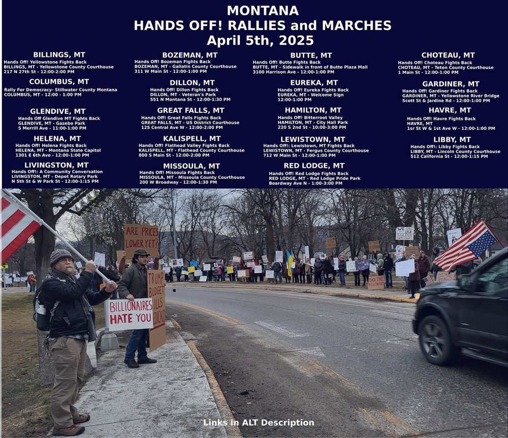 MONTANA - HELP SPREAD THE WORD!
Montana Hands Off! Rallies & Marches
Saturday April 5, 2025
#Billings #Bozeman #Butte #Choteau #Columbus #Dillon #Eureka #Gardiner #Glendive #GreatFalls #Hamilton #Havre #Helena #Kalispell #Lewistown #Libby #Livingston #Missoula #RedLodge
#MT
@mtdems.bsky.social 
mobilize.us/indivisible/
#BillingsMT #BozemanMT #ButteMT #ChoteauMT #ColumbusMT #DillonMT #EurekaMT #GardinerMT #GlendiveMT #GreatFallsMT #HamiltonMT #HavreMT #HelenaMT #KalispellMT #LewistownMT #LibbyMT #LivingstonMT #MissoulaMT #RedLodgeMT

City	Mobilize Links
Billings	https://www.mobilize.us/handsoff/event/767688/
Bozeman	https://www.mobilize.us/handsoff/event/764817/
Butte	https://www.mobilize.us/handsoff/event/771906/
Choteau	https://www.mobilize.us/handsoff/event/770394/
Columbus	https://www.mobilize.us/handsoff/event/764969/
Dillon	https://www.mobilize.us/handsoff/event/770872/
Eureka	
Gardiner	https://www.mobilize.us/handsoff/event/770875/
Glendive	https://www.mobilize.us/handsoff/event/770640/
Great Falls	https://www.mobilize.us/handsoff/event/769344/
Hamilton	https://www.mobilize.us/handsoff/event/765366/
Havre	https://www.mobilize.us/handsoff/event/770651/
Helena	https://www.mobilize.us/handsoff/event/768570/
Kalispell	https://www.mobilize.us/handsoff/event/770680/
Lewistown https://www.mobilize.us/handsoff/event/772302/
Libby	
Livingston	https://www.mobilize.us/handsoff/event/770874/
Missoula	https://www.mobilize.us/handsoff/event/765331/
Red Lodge	https://www.mobilize.us/handsoff/event/769899/

#Yellowstone
#Gallatin
#Teton
#Stillwater
#Beaverhead
#Lincoln
#Park
#Dawson
#Cascade
#Ravalli
#Hill
#Lewis & Clark
#Flathead
#Park
#Missoula
#Carbon

#whitefishmt #bigforkmt #bigtimbermt #anacondamt #lincolnmt #cascademt shelbymt fortbentonmt #deerlodgemt #whitehallmt #marionmt #whitehallmt #bridgermt #laurelmt #belgrademt #threeforksmt #bouldermt #philipsburgmt #cascademt #cutbankmt #browningmt #columbiafallsmt #tregomt #noxonmt #troymt 