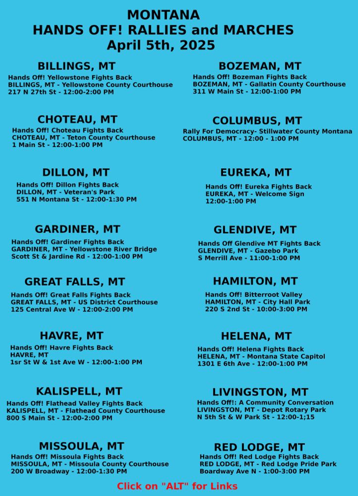 Title	City	County	Place	Address	Time
Hands Off! Yellowstone Fights Back	Billings	Yellowstone	Yellowstone County Courthouse	217 N 27th St	12:00-2:00
Hands Off! Bozeman Fights Back	Bozeman	Gallatin	Gallatin County Courthouse	311 W Main St	12:00-1:00
Hands Off! Choteau Fights Back	Choteau	Teton	Teton County Courthouse	1 Main Ave S	12:00-1:00
Rally For Democracy- Stillwater County Montana	Columbus	Stillwater			12:00-1:00
Hands Off! Dillon Fights Back	Dillon	Beaverhead	Veteran's Park	551 N Montana St	12:00-1:30
Hands Off! Eureka Fights Back	Eureka	Lincoln	Welcome Sign		12;00-1:00
Hands Off! Gardiner Fights Back	Gardiner	Park	Yellowstone River Bridge	Scott St W & Jardine Rd	12:00-1:00
Hands Off Glendive MT Fights Back	Glendive	Dawson	Gazebo Park	S Merrill Ave	11:00-1:00
Hands Off! Great Falls Fights Back	Great Falls	Cascade	US District Court House	125 Central Ave W	12:00-2:00
Hands Off! Bitterroot Valley	Hamilton	Ravalli	City Hall Park	220  S 2nd St	10:00-3:00
Hands Off! Havre Fights Back	Havre	Hill	Corner	1st St W & 1st Ave W	12:00-1:00
Hands Off! Helena Fights Back	Helena	Lewis & Clark	Montana State Capitol	1301 E 6th Ave	12:00-1:00
Hands Off! Flathead Valley Fights Back	Kalispell	Flathead	Flathead County Courthouse	800 S Main St	12:00-2:00
Hands Off!: A Community Conversation	Livingston	Park	Depot Rotary Park	N 5th St & W Park St	12:00-1:15
Hands Off! Missoula Fights Back	Missoula	Missoula	Missoula County Courthouse	200 W Broadway	12:00-1:30
Hands Off! Red Lodge Fights Back	Red Lodge	Carbon	Red Lodge Pride Park	Broadway Ave N	1:00-3:00
