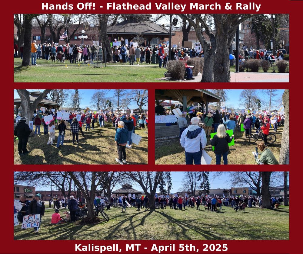Kalispell, MT - April 5th Hands Off March/Rally/Protest
#flathead #MtPol #HandsOff #MTNews #rallyfordemocracy #mtleg #mtdems #fightfascism #indivisible #kalispell #mobilize #montana #flatheaddems #flatheaddemocracy
#FiftyFiftyOne #50501movement #PeoplesMovement #April5 #3E #KalispellResists #us8647
#Bigfork #ColumbiaFalls #Kalispell #Evergreen #HungryHorse #MartinCity #WestGlacier #Whitefish #Marion #Lakeside #Somers #WoodsBay #Rollins #Ferndale #SwanLake #Creston #Batavia #Kila #Coram