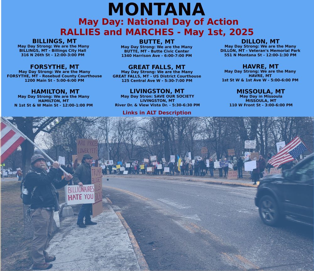 Billings: https://www.mobilize.us/mayday/event/776117/
Butte: https://www.mobilize.us/mayday/event/779641/
Dillon: https://www.mobilize.us/mayday/event/776919/
Forsythe: https://www.mobilize.us/mayday/event/778932/
Great Falls: https://www.mobilize.us/mayday/event/778998/
Hamilton: https://www.mobilize.us/mayday/event/781622/
Havre: https://www.mobilize.us/mayday/event/778204/
Livingston: https://www.mobilize.us/mayday/event/780902/
Missoula: https://actionnetwork.org/events/may-day-in-missoula

MAY DAY: NATIONAL DAY OF ACTION
MONTANA - THURSDAY MAY 1ST, 2025
#billings #butte #dillon #forsythe #greatfalls #havre #livingston #missoula
#mtpol #mtleg #mtnews #montana
#mayday #nationaldayofaction #wearethemany
#mobilize #indivisible #mtdems
www.mobilize.us/mayday/
https://maydaystrong.org/