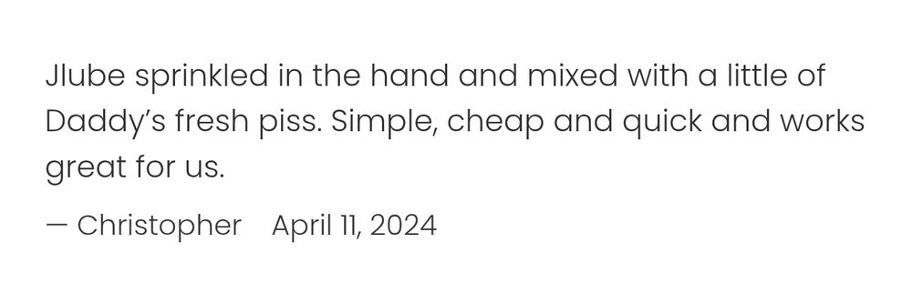 Screenshot of "Jlube sprinkled in the hand and mixed with a little of Daddy's fresh piss. Simple, cheap and quick and works great for us."

— Christopher April 11, 2024
