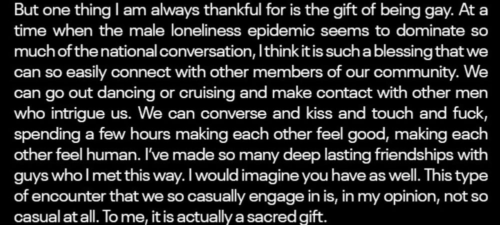 Screen shot of text says, "But one thing I am always thankful for is the gift of being gay. At a time when the male loneliness epidemic seems to dominate so much of the national conversation, I think it is such a blessing that we can so easily connect with other members of our community. We can go out dancing or cruising and make contact with other men who intrigue us. We can converse and kiss and touch and fuck, spending a few hours making each other feel good, making each other feel human. I've made so many deep lasting friendships with guys who I met this way. I would imagine you have as well. This type of encounter that we so casually engage in is, in my opinion, not so casual at all. To me, it is actually a sacred gift."