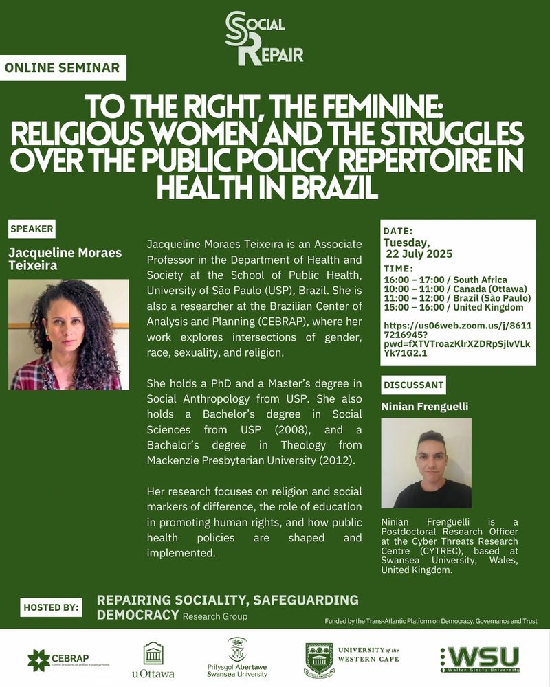 To the Right, the Feminine: Religious Women and the Struggles Over the Public Policy Repertoire in Health in Brazil
Speaker: Jacqueline Moraes Teixeira
Jacqueline Moraes Teixeira is an Associate Professor in the Department of Health and Society at the School of Public Health, University of São Paulo (USP), Brazil. She is also a researcher at the Brazilian Center of Analysis and Planning (CEBRAP), where her work explores intersections of gender, race, sexuality, and religion.
She holds a PhD and a Master’s degree in Social Anthropology from USP. She also holds a Bachelor’s degree in Social Sciences from USP (2008), and a Bachelor’s degree in Theology from Mackenzie Presbyterian University (2012).
Her research focuses on religion and social markers of difference, the role of education in promoting human rights, and how public health policies are shaped and implemented.

Discussant: Ninian Frenguelli
Ninian Frenguelli is a Postdoctoral Research Officer at the Cyber Threats Research Centre (CYTREC), based at Swansea University, Wales, United Kingdom.

DATE: Tuesday, 22 July 2025
TIME: 16:00 – 17:00 / South Africa 10:00 – 11:00 / Canada (Ottawa) 11:00 – 12:00 / Brazil (São Paulo) 15:00 – 16:00 / United Kingdom https://us06web.zoom.us/j/8611 7216945? pwd=fXTVTroazKlrXZDRpSjlvVLk Yk71G2.1

Hosted by: Repairing Sociality, Safeguarding Democragy research group
Funded by the Trans-Atlantic Platform on Democracy, Governance and Trust

Centro Brasileiro de Análise e Planejamento, University of Ottawa, Swansea University, University of the Western Cape, Walter Sisulu University
