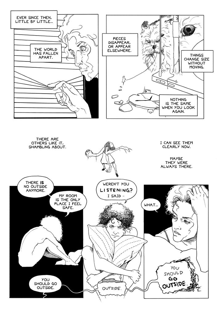 A black and white comic page with six panels.

Panel 1: The young woman is peeking out her window, parting the venetian blinds with her fingers. Her face is brightly lit, and her eyes look astonished with disbelief.

Narration boxes: "Ever since then, little by little... the world has fallen apart."

Panel 2: A bizarre view of the street outside the young woman's house. A gigantic dog is being walked by a tiny person, who appears to be much farther away than the dog, despite walking in front of it. The dog is intersected by lamp posts which appear to be at different distances from the viewer, and in each section the dog is much larger than the last. The curb itself appears to be a smartphone, and a broken clock is floating among some rubble in the void.

Narration boxes: "Pieces disappear, or appear elsewhere. Things change size without moving. Nothing is the same when you look again."

Panel 3: In a white void, a deformed figure, distinct from the one we saw on the previous page, is shambling around. It is dressed in a blouse and skirt, and its neck is long, snaking away from its body, head lolling.

Narration boxes: "There are others like it, shambling about. I can see them clearly now. Maybe they were always there."

Panels 4-6: Three panels of the young woman sitting on her bed, clutching her pillow, first seen as a white silhouette over pitch black, then straight from the front, then in closeup as she turns her head toward the figure in the doorway.

The young woman says: "There is no outside anymore. My room is the only place I feel safe."
The figure in the doorway says: "You should go outside."
Irritated, the young woman says: "Weren't you listening? I said–"
The figure in the doorway interrupts: "Outside."
Now suddenly anxious, the young woman says: "What..."
The figure in the doorway interrupts, this time with a scratchy, deformed word balloon: "You should go outside."
