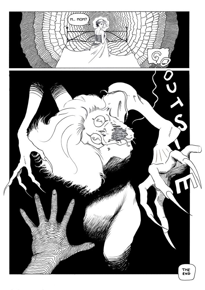 A black and white comic page with two panels.

Panel 1: The young woman is sitting up in her bed, clutching her sheet as it wraps around her lower body. She is looking over her shoulder, toward the doorway. Concentric circles with hatched patterns inside them frame her head.

The young woman says: "M... mom?"

A word balloon at the bottom of the panel extends into the next panel, with the letters spilling out of it as if entering the same physical space as the characters themselves, spelling out the words "Go outside".

Panel 2: In a big panel, seen from the young woman's point of view, a monstrous humanoid creature emerges from the darkness, reaching its long, clawed hands toward us. Its neck is crooked, head lolling, eyes apparently clawed open, with fresh scratch wounds running down its cheeks. The mouth is open, with worm-like appendages dangling from its lips. The young woman's hand reaches into frame, fingers spread, as if trying to ward off the monster in fear.

A small box in the bottom right corner informs us that this is the end of the story. Thank you for reading!