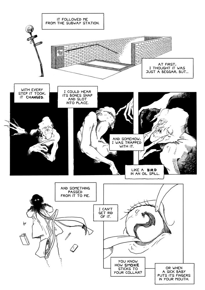 A black and white comic page with six panels.

Panel 1: A white void, in which sits a rectangular stairway framed by a low brick wall, apparently leading down underground. A crooked sign post stands next to the stairs.

Narration boxes: "It followed me from the subway station. At first, I thought it was just a beggar, but..."

Panels 2-4: In a sequence of three panels, a pale, deformed humanoid figure emerges from the darkness, its arms abnormally long, its fingers long with claw-like nails. The figure seems to twist and bend in unnatural ways, and keeps poking at its own eyelids with its nails, as if its trying to force its own eyelids open.

Narration boxes: "With every step it took, it changed. I could hear its bones snap and slot into place. And somehow, I was trapped with it. Like a bird in an oil spill."

Panel 5: The young woman, now wearing an overcoat and hat, and a long scarf sustained on the wind, clasps her face in horror. Her face and hands have been blacked out with rough pencil strokes, but the whites of her eyes can still be seen, staring in terror. Her purse is flying through the air, spilling its contents as it goes: a set of keys, a book, a pencil, a smartphone.

Narration boxes: "And something passed from it to me. I can't get rid of it."

Panel 6: A closeup of the creature's eye, being pried open by two long, cracked fingernails. The pupil in the eye resembles a twisted reflection of the young woman.

Narration boxes: "You know how smoke sticks to your collar? Or when a sick baby puts its fingers in your mouth."