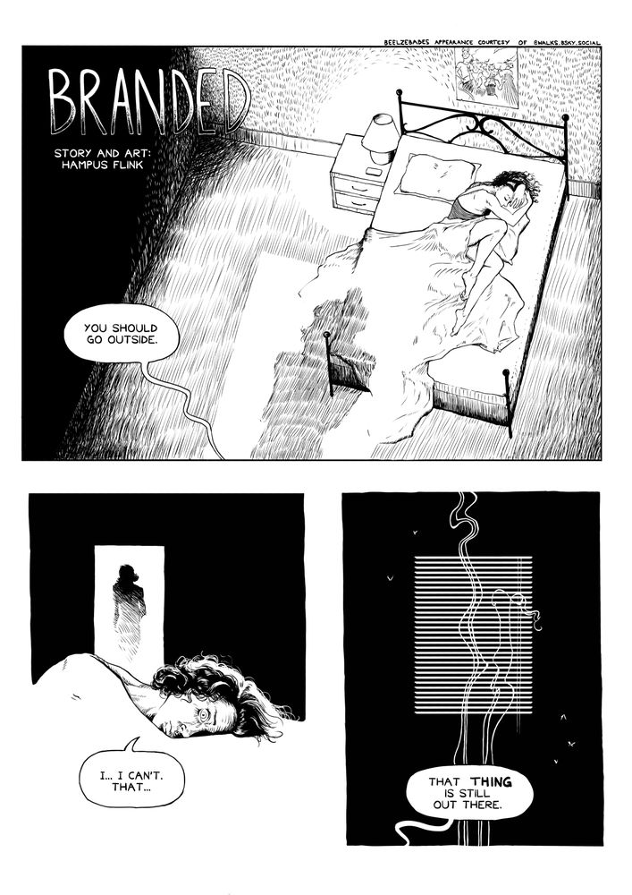 A black and white comic page with three panels.

Panel 1: A bedroom, seen from above, mostly shrouded in darkness. There is a big bed, and a poster above the bed featuring a demonic band called Beelzebabes. There is a bedside table with a lamp, spreading a circle of light around it. A young woman lies curled up on the bed, clutching a pillow. A rectangle of light falls from an off-panel doorway over the bed, and the shadow of a person appears in the light.

The title of the comic: "Branded", appears in the top left corner.
The shadowy figure says "You should go outside.""

Panel 2:
Closeup of the young woman's face. She looks haggard and frightened. The rectangle of the doorframe, with the shadowy figure within it, appears behind her in the darkness.

The young woman says: "I... I can't. That..."

Panel 3:
A slightly abstract rendition of a window with venetian blinds drawn. Insects buzz in the light filtering through the blinds, and something that resembles smoke rises across the panel.

The young woman says: "That thing is still out there."