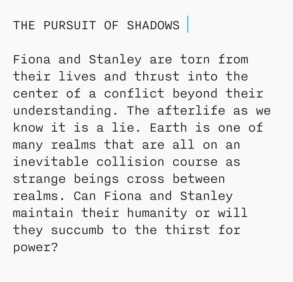 The Pursuit of Shadows synopsis.

Fiona and Stanley are torn from their lives and thrust into the center of a conflict beyond their understanding. The afterlife as we know it is a lie. Earth is one of many realms that are all on an inevitable collision course as strange beings cross between realms. Can Fiona and Stanley maintain their humanity or will they succumb to the thirst for power?