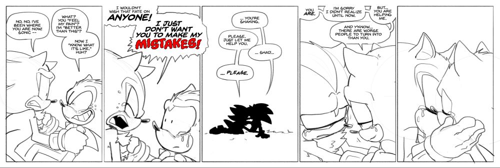 - Shadow and Sonic look to be in the middle of wrestling with each other. Sonic is sneering angrily at Shadow and crying, and Shadow looks distressed
SHADOW: No, no, I've been where you are now! Sonic --
SONIC: What? You "Feel my pain?" I'm "Better than this?"
SONIC: Now I "Know what it's like" huh?
- Shadow leans in and shouts at Sonic. Sonic looks stunned. Both are crying.
SHADOW: I wouldn't wish that fate on ANYONE!
SHADOW: I just don't want you to make my MISTAKES!
- Silhouette of Sonic and Shadow, full shot. They're leaning into each other.
SONIC: ... You're shaking.
SHADOW: Please. Just let me help you.
SONIC: ... Shad.
SHADOW: ... PLEASE.
- Close-up. Shadow and Sonic are leaning in more. They look like they're about to kiss.
SONIC: You ARE.
SONIC: I'm sorry I didn't realize until now.
SONIC: But... You are helping me.
SONIC: And y'know... There are worse people to turn into than you.
- Sonic and Shadow kiss.
