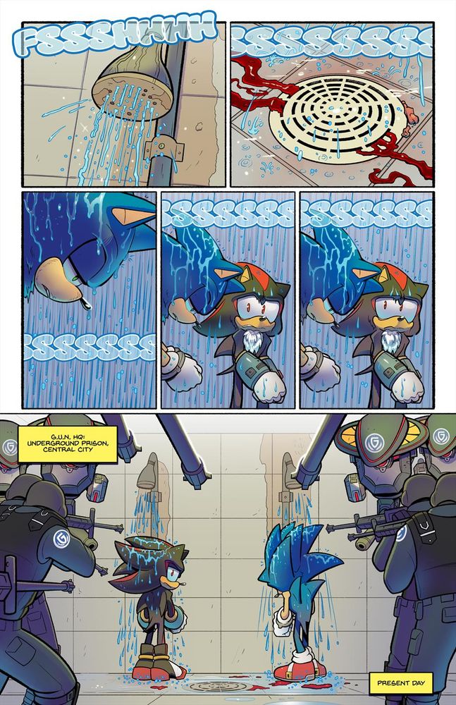 - A shower head sprays water down.
SFX: FSSSHHHH
- A drain. Streaks and coagulated chunks of blood swirl down it.
SFX: SSSSSSSS
- Sonic is still in his stupor in the shower. His gaze remains an unfocused downward direction. The water has gotten the blood off of him
SFX: SSSSSSSS
- Beside Sonic is Shadow, who is also getting washed off and has been staring at Sonic with a disturbed (but serious) look on his face the whole time.
SFX: SSSSSSSS
- Shadow’s eyes now switch their attention to something behind both himself and Sonic.
SFX: SSSSSSSS
- Wide shot of Sonic and Shadow in the prison showers completely surrounded by countless G.U.N. soldiers, all pointing guns at them and keeping very close watch on the two hedgehogs. Shadow stares directly at them while Sonic remains semi-conscious and keeps his head down. They remain fully clothed and in cuffs.
CAP: [Put this in top left] G.U.N. HQ Underground Prison, Central City
CAP: [Put this in bottom right] Present day