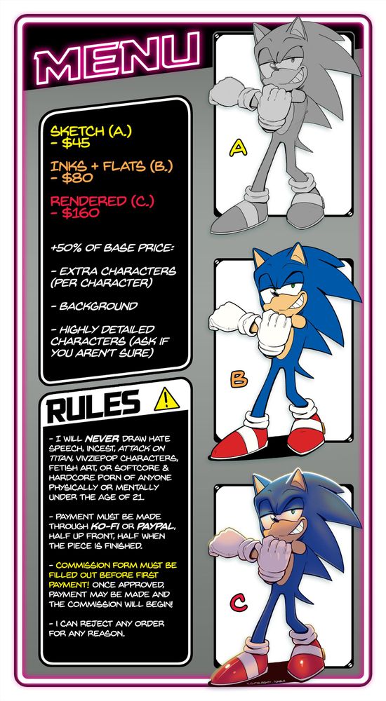 Sketches for $45, Inks/Flats for $80, Rendered for $160. 50% of the base price for extra characters, BGs, or highly detailed characters.

RULES:

- I will never draw hate speech, incest, Attack On Titan, Vivziepop characters, fetish art or hardcore/softcore porn of anyone physically or mentally under the age of 21.

- Payment must be made through PAYPAL or KO-FI. Half up-front, and half when the piece is finished.

- The commission form must be filled out before the first payment! Once approved, the payment may be made and the commission will begin!

- I can reject any order for any reason.