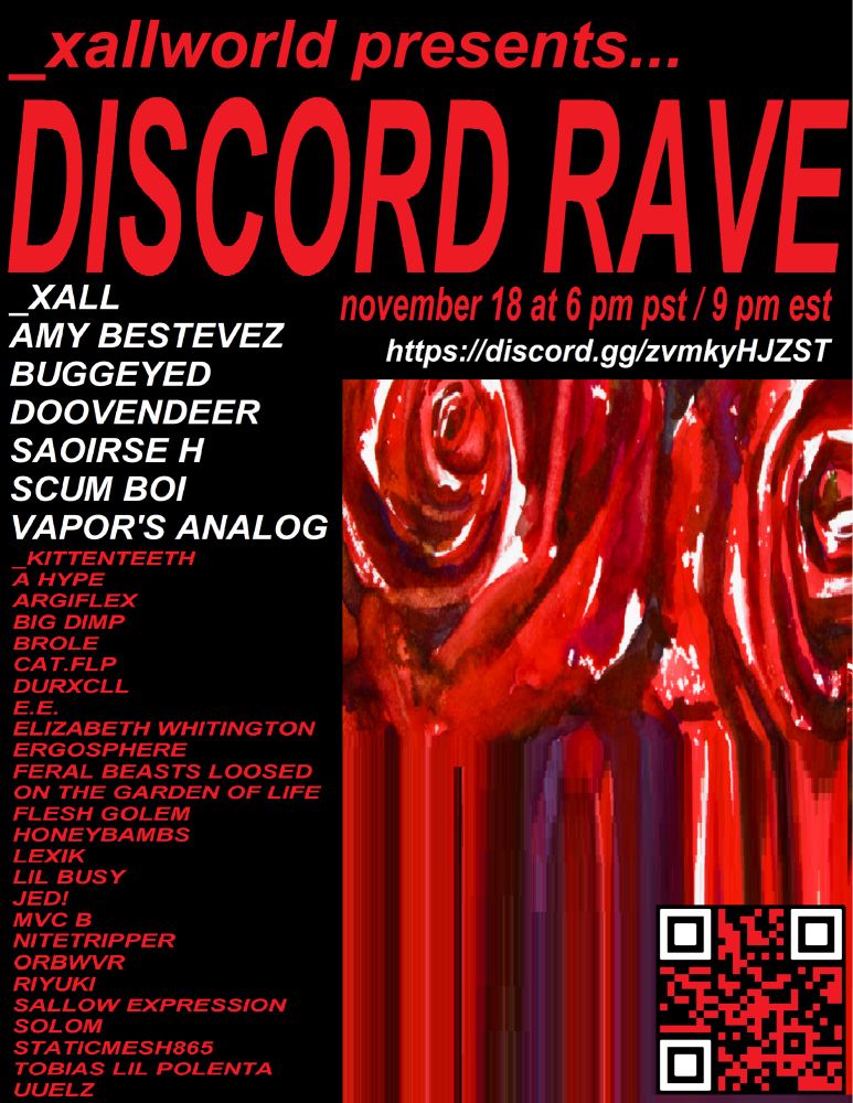 _xallworld presents... 

DISCORD RAVE 

November 18 at 6.pm pst 9 pm EST

featuring performances by:

_xall, amy bestevez, buggeyed, doovendeer, saoirse h, scum boi, vapor's analog, _kittenteeth, a hype, argiflex, big dump, brole, cat.flp, durxcll, e.e., elizabeth whitington, ergosphere, feral beasts loosed, on the garden of life, flesh golem, honeybambs, lexik, lil busy, jed!, mvc b, nitetripper, orbwvr, riyuki, sallow expression, solom, staticmesh865, tobias lil polenta, and uuelz