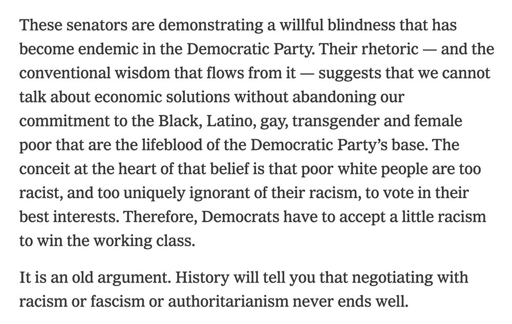 These senators are demonstrating a willful blindness that has become endemic in the Democratic Party. Their rhetoric — and the conventional wisdom that flows from it — suggests that we cannot talk about economic solutions without abandoning our commitment to the Black, Latino, gay, transgender and female poor that are the lifeblood of the Democratic Party’s base. The conceit at the heart of that belief is that poor white people are too racist, and too uniquely ignorant of their racism, to vote in their best interests. Therefore, Democrats have to accept a little racism to win the working class.

It is an old argument. History will tell you that negotiating with racism or fascism or authoritarianism never ends well.