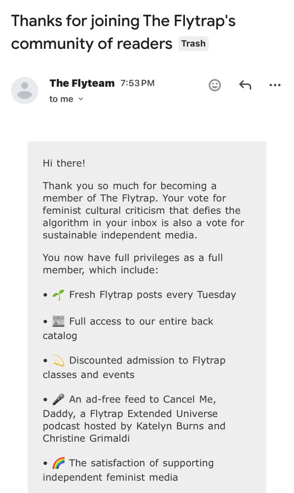 Hi there!

Thank you so much for becoming a member of The Flytrap. Your vote for feminist cultural criticism that defies the algorithm in your inbox is also a vote for sustainable independent media. 

You now have full privileges as a full member, which include:

• 🌱 Fresh Flytrap posts every Tuesday

• 📰 Full access to our entire back catalog

• 💫 Discounted admission to Flytrap classes and events

• 🎤 An ad-free feed to Cancel Me, Daddy, a Flytrap Extended Universe podcast hosted by Katelyn Burns and Christine Grimaldi

• 🌈 The satisfaction of supporting independent feminist media