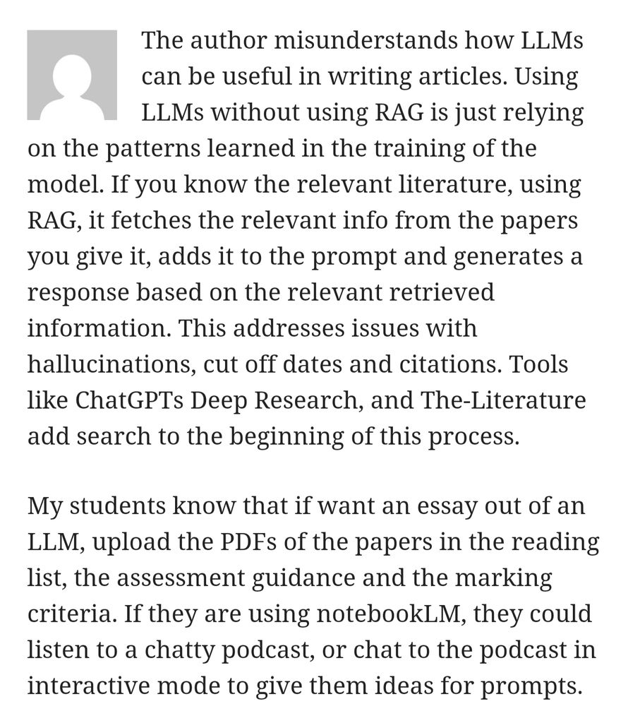 The author misunderstands how LLMs can be useful in writing articles. Using LLMs without using RAG is just relying on the patterns learned in the training of the model. If you know the relevant literature, using RAG, it fetches the relevant info from the papers you give it, adds it to the prompt and generates a response based on the relevant retrieved information. This addresses issues with hallucinations, cut off dates and citations. Tools like ChatGPTs Deep Research, and The-Literature add search to the beginning of this process.

My students know that if want an essay out of an LLM, upload the PDFs of the papers in the reading list, the assessment guidance and the marking criteria. If they are using notebookLM, they could listen to a chatty podcast, or chat to the podcast in interactive mode to give them ideas for prompts.