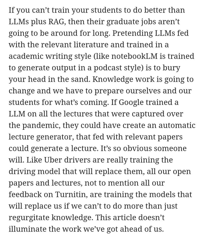 If you can’t train your students to do better than LLMs plus RAG, then their graduate jobs aren’t going to be around for long. Pretending LLMs fed with the relevant literature and trained in a academic writing style (like notebookLM is trained to generate output in a podcast style) is to bury your head in the sand. Knowledge work is going to change and we have to prepare ourselves and our students for what’s coming. If Google trained a LLM on all the lectures that were captured over the pandemic, they could have create an automatic lecture generator, that fed with relevant papers could generate a lecture. It’s so obvious someone will. Like Uber drivers are really training the driving model that will replace them, all our open papers and lectures, not to mention all our feedback on Turnitin, are training the models that will replace us if we can’t to do more than just regurgitate knowledge. This article doesn’t illuminate the work we’ve got ahead of us