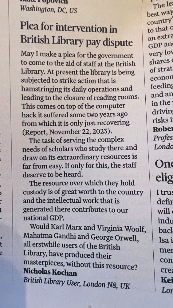 Plea for intervention in British Library pay dispute
May I make a plea for the government to come to the aid of staff at the British Library. At present the library is being subjected to strike action that is hamstringing its daily operations and leading to the closure of reading rooms.
This comes on top of the computer hack it suffered some two years ago from which it is only just recovering (Report, November 22, 2023).
The task of serving the complex needs of scholars who study there and draw on its extraordinary resources is far from easy. If only for this, the staff deserve to be heard.
The resource over which they hold custody is of great worth to the country and the intellectual work that is generated there contributes to our national GDP.
Would Karl Marx and Virginia Woolf, Mahatma Gandhi and George Orwell, all erstwhile users of the British Library, have produced their masterpieces, without this resource?
Nicholas Kochan
British Library User, London N8, UK