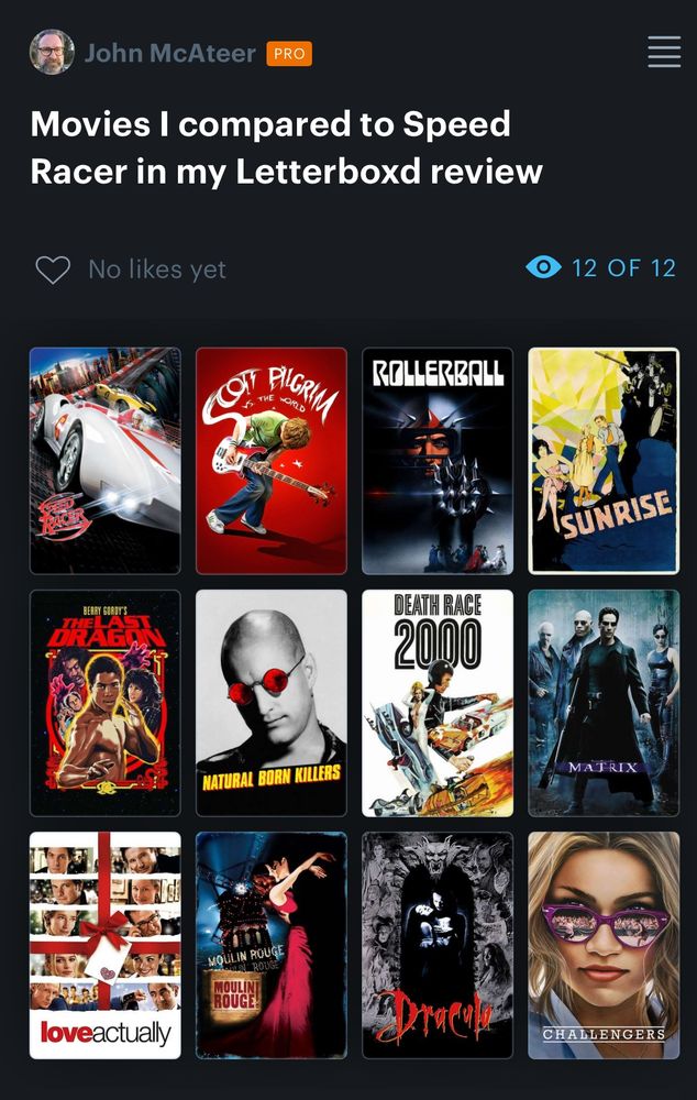 Speed Racer
Scott Pilgrim vs. the World
Rollerball
Sunrise: A Song of Two Humans
The Last Dragon
Natural Born KillersYou watched this film
Death Race 2000
The Matrix
Love Actually
Moulin Rouge!
Bram Stoker's Dracula
Challengers