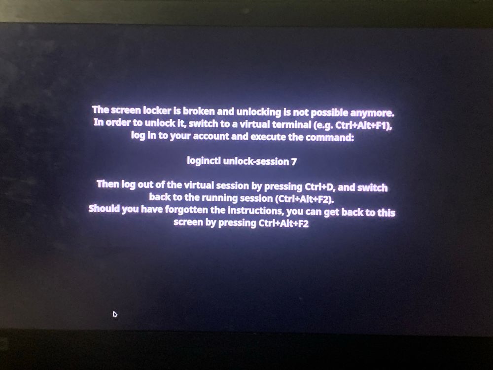 This is a laptop screen with a black background and a white screen, it reads:

The screen locker is broken and unlocking is not possible anymore.
In order to unlock it, switch to a virtual terminal (e.g. Ctri+Alt+F1), log in to your account and execute the command:

logincti unlock-session 7

Then log out of the virtual session by pressing Ctri+D, and switch back to the running session (Ctr|+Alt+F2).

Should you have forgotten the instructions, you can get back to this screen by pressing Ctrl+Alt+F2