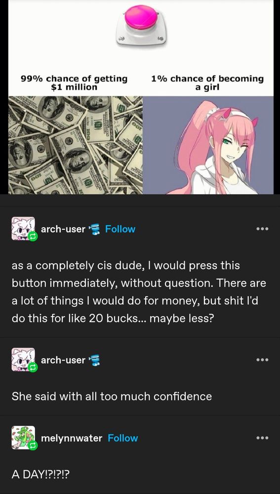 Print do Tumblr. 
Meme de "você apertaria o botão? 99% chance de virar milionário, 1% chance de virar mulher"
"Homem": Apertaria, faria até por menos
(Um dia depois)
A mesma pessoa diz: ela disse com confiança demais
Segunda pessoa: UM DIA!?!?!?