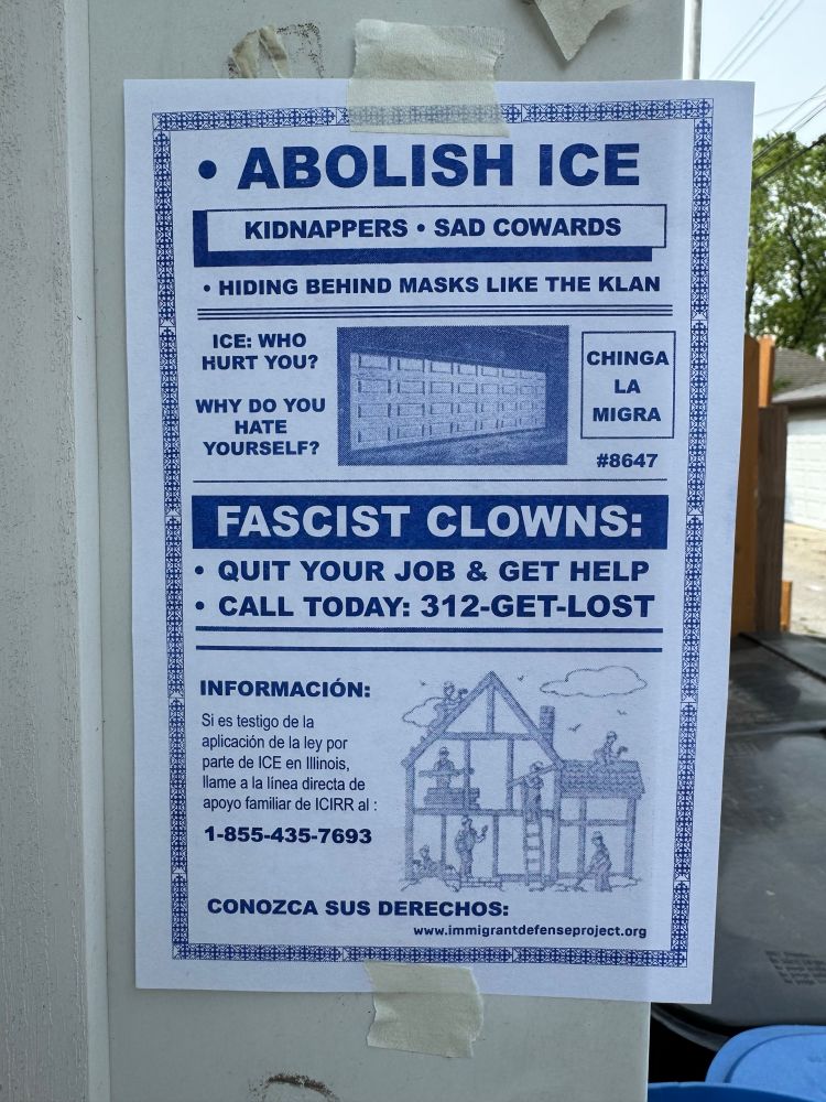  An 8 1/2 x 5 1/2“ flyer posted on the side of a garage in Chicago’s Avondale neighborhood. It calls for ICE to be abolished and is designed in the style of contractor flyers. These flyers are a common site in many Chicago neighborhoods and you can see from other flyers in these photos how similar this design looks.