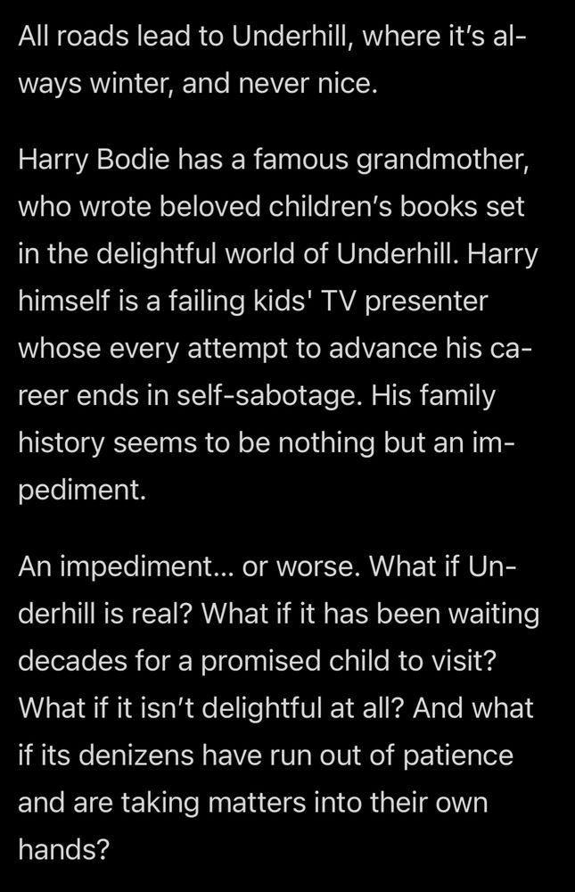 All roads lead to Underhill where it’s always winter and never nice. Harry Bodie has a famous grandmother, who wrote beloved children’s books set in the delightful world of Underhill. Harry himself is a failing kids TV presenter, whose every attempt to advance his career ends in self sabotage. His family history seems to be nothing but an impediment. An impediment… Or worse What if Underhill is real? What if it has been waiting decades for a promised child to visit? What if it isn’t delightful at all and what if its denizens have run out of patience and are taking matters into their own hands?
