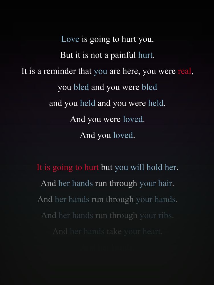 Love is going to hurt you. But it is not a painful hurt. It is a reminder that you are here, you were real, you bled and you were bled and you held and you were held. And you were loved. And you loved. It is going to hurt but you will hold her.
And her hands run through your hair.
And her hands run through your hands.
And her hands run through your ribs.
And her hands take your heart.
And her hands.